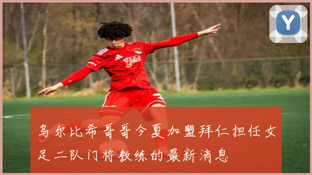 乌尔比希哥哥今夏加盟拜仁担任女足二队门将教练的最新消息