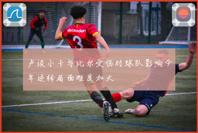 卢谈小卡与比尔受伤对球队影响今年逆转局面难度加大