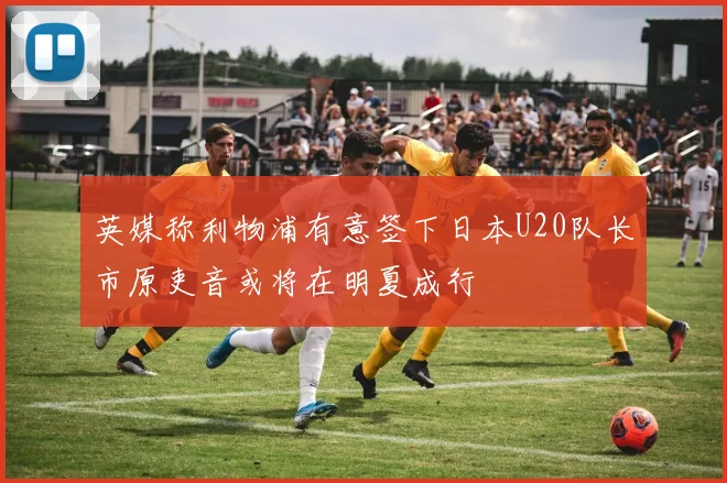 英媒称利物浦有意签下日本U20队长市原吏音或将在明夏成行