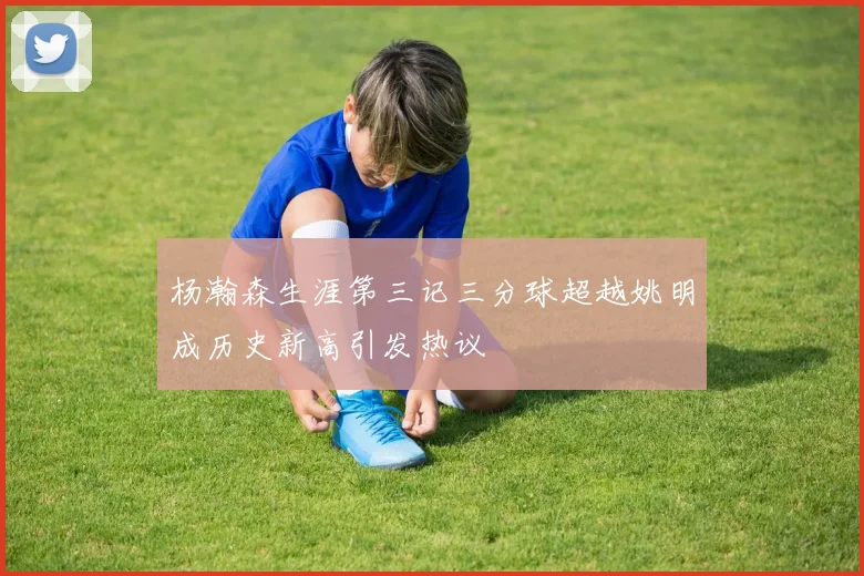 杨瀚森生涯第三记三分球超越姚明成历史新高引发热议