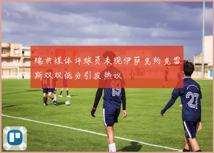 瑞典媒体评球员表现伊萨克约克雷斯双双低分引发热议
