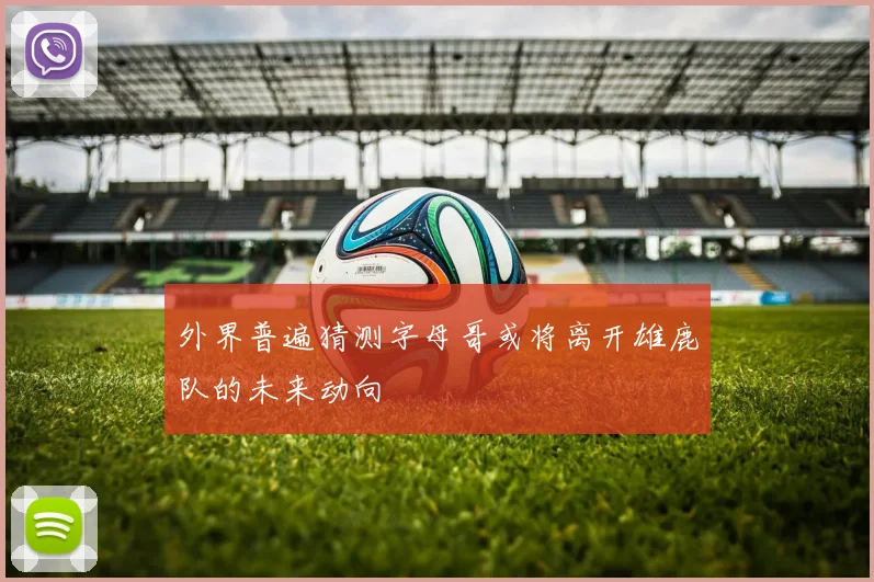 外界普遍猜测字母哥或将离开雄鹿队的未来动向