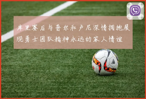 库里赛后与普尔和卢尼深情拥抱展现勇士团队精神永远的家人情谊