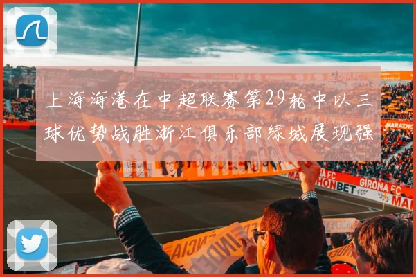 上海海港在中超联赛第29轮中以三球优势战胜浙江俱乐部绿城展现强劲实力