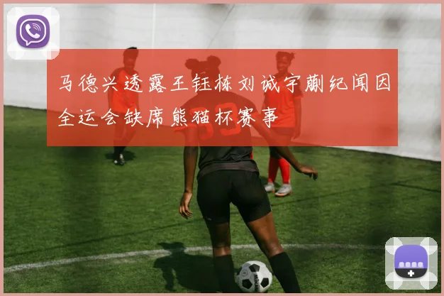 马德兴透露王钰栋刘诚宇蒯纪闻因全运会缺席熊猫杯赛事